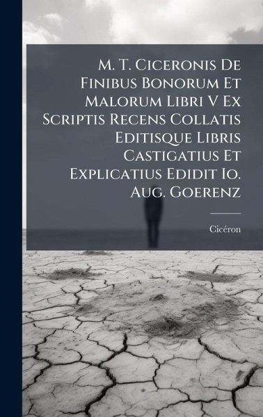 M. T. Ciceronis De Finibus Bonorum Et Malorum Libri V Ex Scriptis Recens Collatis Editisque Libris Castigatius Et Explicatius Edidit Io. Aug. Goerenz