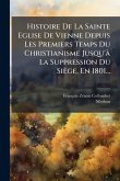 Histoire De La Sainte Eglise De Vienne Depuis Les Premiers Temps Du Christianisme Jusqu'Ã La Suppression Du Siège, En 1801...