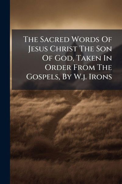 The Sacred Words Of Jesus Christ The Son Of God, Taken In Order From The Gospels, By W.j. Irons The Sacred Words Of Jesus Christ The Son Of God, Taken In Order From The Gospels, By W.j. Irons