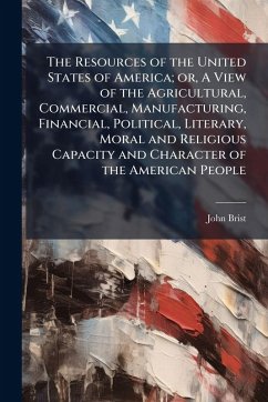 Cover The Resources of the United States of America; or, A View of the Agricultural, Commercial, Manufacturing, Financial, Political, Literary, Moral and Religious Capacity and Character of the American People