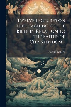 Twelve Lectures on the Teaching of the Bible in Relation to the Faiths of Christendom .. - Roberts, Robert Twelve Lectures on the Teaching of the Bible in Relation to the Faiths of Christendom .. - Roberts, Robert