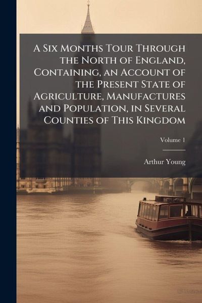 A Six Months Tour Through the North of England, Containing, an Account of the Present State of Agriculture, Manufactures and Population, in Several Counties of This Kingdom A Six Months Tour Through the North of England, Containing, an Account of the Present State of Agriculture, Manufactures and Population, in Several Counties of This Kingdom