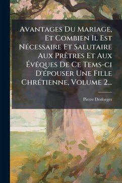 Avantages Du Mariage, Et Combien Il Est NÃ(c)cessaire Et Salutaire Aux PrÃatres Et Aux Ã‰vÃaques De Ce Tems-ci D'Ã(c)pouser Une Fille ChrÃ(c)tienne, Volume 2... - Desforges, Pierre
