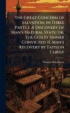 The Great Concern of Salvation, in Three Parts. I. A Discovery of Man's Natural State; or, The Guilty Sinner Convicted. II. Man's Recovery by Faith in Christ The Great Concern of Salvation, in Three Parts. I. A Discovery of Man's Natural State; or, The Guilty Sinner Convicted. II. Man's Recovery by Faith in Christ