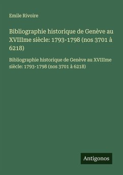 Bibliographie historique de Genève au XVIIIme siècle: 1793-1798 (nos 3701 à 6218) - Rivoire, Emile Bibliographie historique de Genève au XVIIIme siècle: 1793-1798 (nos 3701 à 6218) - Rivoire, Emile