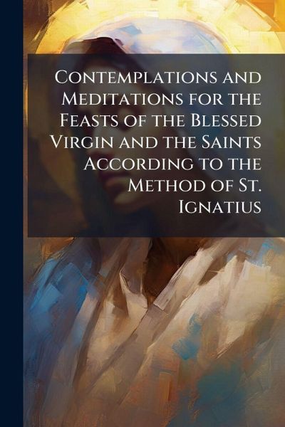 Contemplations and Meditations for the Feasts of the Blessed Virgin and the Saints According to the Method of St. Ignatius Contemplations and Meditations for the Feasts of the Blessed Virgin and the Saints According to the Method of St. Ignatius