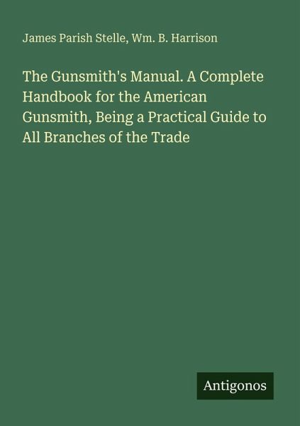 The Gunsmith's Manual. A Complete Handbook for the American Gunsmith, Being a Practical Guide to All Branches of the Trade The Gunsmith's Manual. A Complete Handbook for the American Gunsmith, Being a Practical Guide to All Branches of the Trade