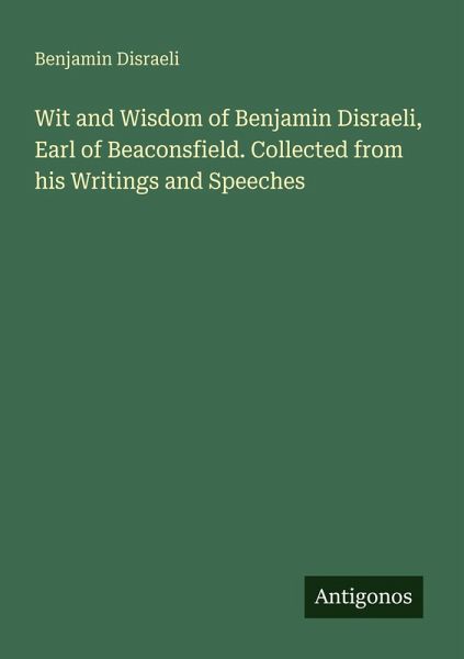 Wit and Wisdom of Benjamin Disraeli, Earl of Beaconsfield. Collected from his Writings and Speeches Wit and Wisdom of Benjamin Disraeli, Earl of Beaconsfield. Collected from his Writings and Speeches