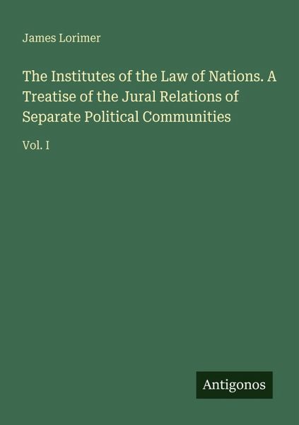 The Institutes of the Law of Nations. A Treatise of the Jural Relations of Separate Political Communities The Institutes of the Law of Nations. A Treatise of the Jural Relations of Separate Political Communities