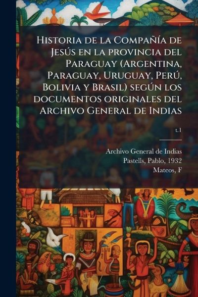 Historia de la CompañÃ-a de JesÃ°s en la provincia del Paraguay (Argentina, Paraguay, Uruguay, PerÃ°, Bolivia y Brasil) segÃ°n los documentos originales del Archivo General de Indias