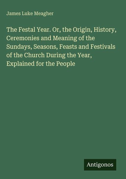 The Festal Year. Or, the Origin, History, Ceremonies and Meaning of the Sundays, Seasons, Feasts and Festivals of the Church During the Year, Explained for the People
