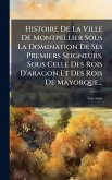 Histoire De La Ville De Montpellier Sous La Domination De Ses Premiers Seigneurs, Sous Celle Des Rois D'aragon Et Des Rois De Mayorque...