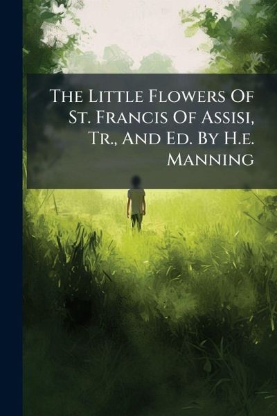 The Little Flowers Of St. Francis Of Assisi, Tr., And Ed. By H.e. Manning The Little Flowers Of St. Francis Of Assisi, Tr., And Ed. By H.e. Manning