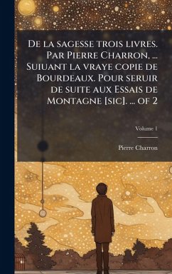 De la sagesse trois livres. Par Pierre Charron, ... Suiuant la vraye copie de Bourdeaux. Pour seruir de suite aux Essais de Montagne [sic]. ... of 2 - Charron, Pierre
