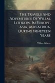 The Travels And Adventures Of Willm. Lithgow, In Europe, Asia, And Africa, During Nineteen Years The Travels And Adventures Of Willm. Lithgow, In Europe, Asia, And Africa, During Nineteen Years