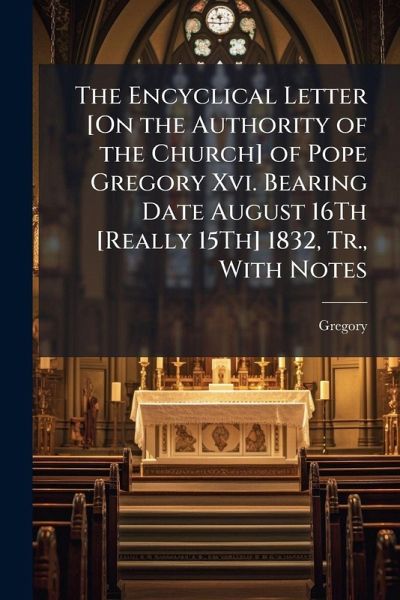 The Encyclical Letter [On the Authority of the Church] of Pope Gregory Xvi. Bearing Date August 16Th [Really 15Th] 1832, Tr., With Notes