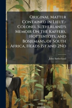 Original Matter Contained in Lieut.-Colonel Sutherland's Memoir On the Kaffers, Hottentots, and Bosjemans, of South Africa, Heads 1St and 2Nd - Sutherland, John