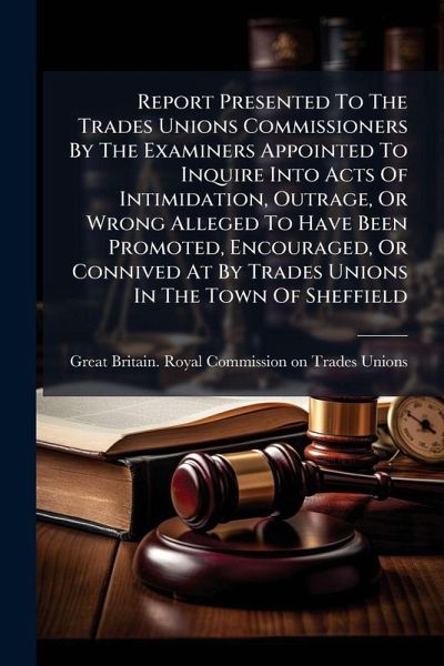 Report Presented To The Trades Unions Commissioners By The Examiners Appointed To Inquire Into Acts Of Intimidation, Outrage, Or Wrong Alleged To Have Been Promoted, Encouraged, Or Connived At By Trades Unions In The Town Of Sheffield Report Presented To The Trades Unions Commissioners By The Examiners Appointed To Inquire Into Acts Of Intimidation, Outrage, Or Wrong Alleged To Have Been Promoted, Encouraged, Or Connived At By Trades Unions In The Town Of Sheffield