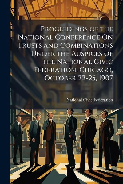 Proceedings of the National Conference On Trusts and Combinations Under the Auspices of the National Civic Federation, Chicago, October 22-25, 1907