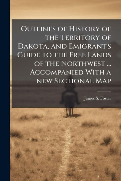 Outlines of History of the Territory of Dakota, and Emigrant's Guide to the Free Lands of the Northwest ... Accompanied With a new Sectional Map Outlines of History of the Territory of Dakota, and Emigrant's Guide to the Free Lands of the Northwest ... Accompanied With a new Sectional Map