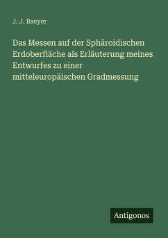 Das Messen auf der Sphäroidischen Erdoberfläche als Erläuterung meines Entwurfes zu einer mitteleuropäischen Gradmessung - Baeyer, J. J. Das Messen auf der Sphäroidischen Erdoberfläche als Erläuterung meines Entwurfes zu einer mitteleuropäischen Gradmessung - Baeyer, J. J.
