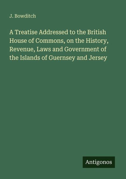 A Treatise Addressed to the British House of Commons, on the History, Revenue, Laws and Government of the Islands of Guernsey and Jersey