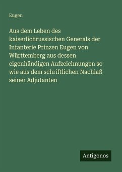 Aus dem Leben des kaiserlichrussischen Generals der Infanterie Prinzen Eugen von Württemberg aus dessen eigenhändigen Aufzeichnungen so wie aus dem schriftlichen Nachlaß seiner Adjutanten - Eugen Aus dem Leben des kaiserlichrussischen Generals der Infanterie Prinzen Eugen von Württemberg aus dessen eigenhändigen Aufzeichnungen so wie aus dem schriftlichen Nachlaß seiner Adjutanten - Eugen