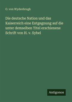 Die deutsche Nation und das Kaiserreich eine Entgegnung auf die unter demselben Titel erschienene Schrift von H. v. Sybel - Wydenbrugk, O. Von Die deutsche Nation und das Kaiserreich eine Entgegnung auf die unter demselben Titel erschienene Schrift von H. v. Sybel - Wydenbrugk, O. Von