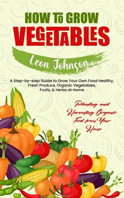 Cover How to Grow Vegetables: Planting and Harvesting Organic Food from Your Home (A Step-by-step Guide to Grow Your Own Food Healthy, Fresh Produce, Organic Vegetables, Fruits, & Herbs at Home) (eBook, ePUB)