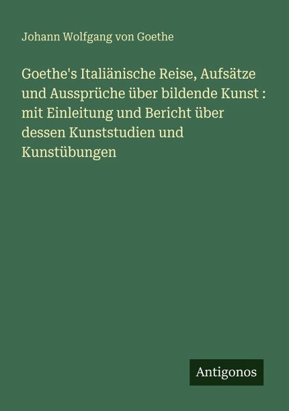 Goethe's Italiänische Reise, Aufsätze und Aussprüche über bildende Kunst : mit Einleitung und Bericht über dessen Kunststudien und Kunstübungen Goethe's Italiänische Reise, Aufsätze und Aussprüche über bildende Kunst : mit Einleitung und Bericht über dessen Kunststudien und Kunstübungen