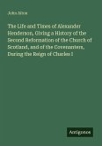 The Life and Times of Alexander Henderson, Giving a History of the Second Reformation of the Church of Scotland, and of the Covenanters, During the Reign of Charles I