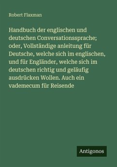 Handbuch der englischen und deutschen Conversationssprache; oder, Vollständige anleitung für Deutsche, welche sich im englischen, und für Engländer, welche sich im deutschen richtig und geläufig ausdrücken Wollen. Auch ein vademecum für Reisende - Flaxman, Robert Handbuch der englischen und deutschen Conversationssprache; oder, Vollständige anleitung für Deutsche, welche sich im englischen, und für Engländer, welche sich im deutschen richtig und geläufig ausdrücken Wollen. Auch ein vademecum für Reisende - Flaxman, Robert