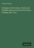 Catalogue of the Curious, Choice and Valuable Library of the Late Sir Francis Freeling, Bart. F.S.A. Catalogue of the Curious, Choice and Valuable Library of the Late Sir Francis Freeling, Bart. F.S.A.