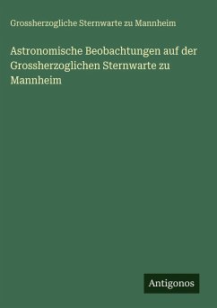 Astronomische Beobachtungen auf der Grossherzoglichen Sternwarte zu Mannheim - Mannheim, Grossherzogliche Sternwarte Zu Astronomische Beobachtungen auf der Grossherzoglichen Sternwarte zu Mannheim - Mannheim, Grossherzogliche Sternwarte Zu