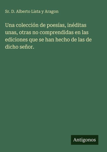 Una colección de poesías, inéditas unas, otras no comprendidas en las ediciones que se han hecho de las de dicho señor. Una colección de poesías, inéditas unas, otras no comprendidas en las ediciones que se han hecho de las de dicho señor.