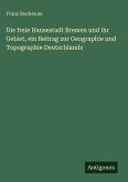 Die freie Hansestadt Bremen und ihr Gebiet, ein Beitrag zur Geographie und Topographie Deutschlands Die freie Hansestadt Bremen und ihr Gebiet, ein Beitrag zur Geographie und Topographie Deutschlands