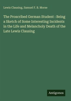 The Proscribed German Student : Being a Sketch of Some Interesting Incidents in the Life and Melancholy Death of the Late Lewis Clausing - Clausing, Lewis; Morse, Samuel F. B.