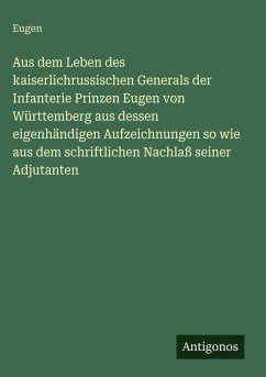 Aus dem Leben des kaiserlichrussischen Generals der Infanterie Prinzen Eugen von Württemberg aus dessen eigenhändigen Aufzeichnungen so wie aus dem schriftlichen Nachlaß seiner Adjutanten - Eugen Aus dem Leben des kaiserlichrussischen Generals der Infanterie Prinzen Eugen von Württemberg aus dessen eigenhändigen Aufzeichnungen so wie aus dem schriftlichen Nachlaß seiner Adjutanten - Eugen