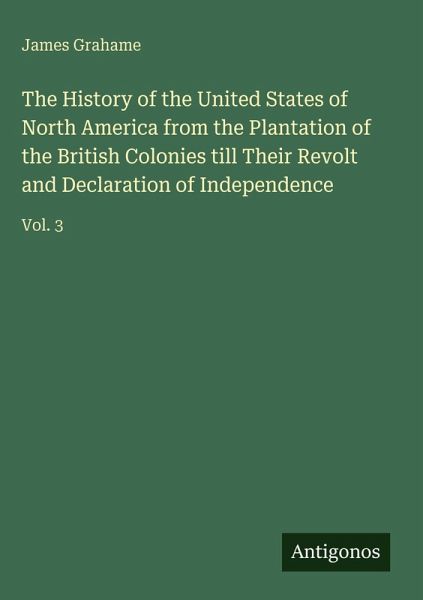 The History of the United States of North America from the Plantation of the British Colonies till Their Revolt and Declaration of Independence The History of the United States of North America from the Plantation of the British Colonies till Their Revolt and Declaration of Independence