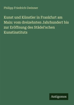 Kunst und Künstler in Frankfurt am Main: vom dreizehnten Jahrhundert bis zur Eröffnung des Städel'schen Kunstinstituts - Gwinner, Philipp Friedrich
