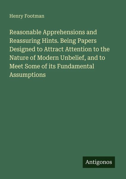 Reasonable Apprehensions and Reassuring Hints. Being Papers Designed to Attract Attention to the Nature of Modern Unbelief, and to Meet Some of its Fundamental Assumptions Reasonable Apprehensions and Reassuring Hints. Being Papers Designed to Attract Attention to the Nature of Modern Unbelief, and to Meet Some of its Fundamental Assumptions