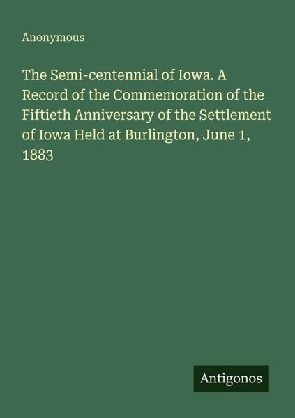 The Semi-centennial of Iowa. A Record of the Commemoration of the Fiftieth Anniversary of the Settlement of Iowa Held at Burlington, June 1, 1883 The Semi-centennial of Iowa. A Record of the Commemoration of the Fiftieth Anniversary of the Settlement of Iowa Held at Burlington, June 1, 1883