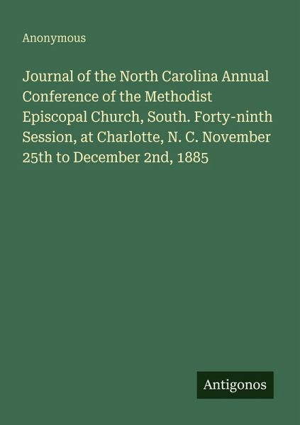 Journal of the North Carolina Annual Conference of the Methodist Episcopal Church, South. Forty-ninth Session, at Charlotte, N. C. November 25th to December 2nd, 1885 Journal of the North Carolina Annual Conference of the Methodist Episcopal Church, South. Forty-ninth Session, at Charlotte, N. C. November 25th to December 2nd, 1885