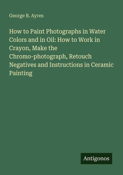 How to Paint Photographs in Water Colors and in Oil: How to Work in Crayon, Make the Chromo-photograph, Retouch Negatives and Instructions in Ceramic Painting How to Paint Photographs in Water Colors and in Oil: How to Work in Crayon, Make the Chromo-photograph, Retouch Negatives and Instructions in Ceramic Painting