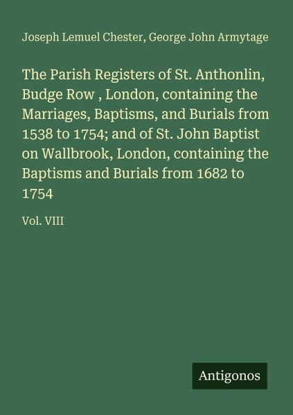 The Parish Registers of St. Anthonlin, Budge Row , London, containing the Marriages, Baptisms, and Burials from 1538 to 1754; and of St. John Baptist on Wallbrook, London, containing the Baptisms and Burials from 1682 to 1754