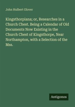 Cover Kingsthorpiana; or, Researches in a Church Chest. Being a Calendar of Old Documents Now Existing in the Church Chest of Kingsthorpe, Near Northampton, with a Selection of the Mss.