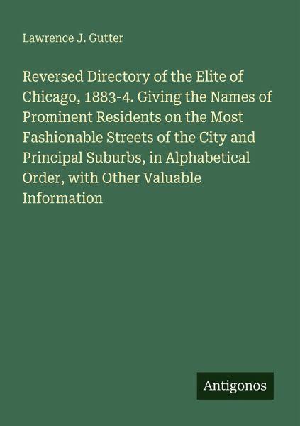 Reversed Directory of the Elite of Chicago, 1883-4. Giving the Names of Prominent Residents on the Most Fashionable Streets of the City and Principal Suburbs, in Alphabetical Order, with Other Valuable Information Reversed Directory of the Elite of Chicago, 1883-4. Giving the Names of Prominent Residents on the Most Fashionable Streets of the City and Principal Suburbs, in Alphabetical Order, with Other Valuable Information
