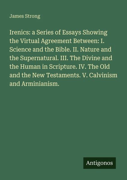 Irenics: a Series of Essays Showing the Upload Agreement Between: I. Science and the Bible. II. Nature and the Supernatural. III. The Divine and the Human in Scripture. IV. The Old and the New Testaments. V. Calvinism and Arminianism. Irenics: a Series of Essays Showing the Upload Agreement Between: I. Science and the Bible. II. Nature and the Supernatural. III. The Divine and the Human in Scripture. IV. The Old and the New Testaments. V. Calvinism and Arminianism.