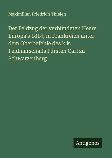 Der Feldzug der verbündeten Heere Europa's 1814, in Frankreich unter dem Oberbefehle des k.k. Feldmarschalls Fürsten Carl zu Schwarzenberg Der Feldzug der verbündeten Heere Europa's 1814, in Frankreich unter dem Oberbefehle des k.k. Feldmarschalls Fürsten Carl zu Schwarzenberg