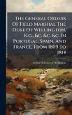 The General Orders Of Field Marshal The Duke Of Wellington, K.g., &c. &c. &c. In Portugal, Spain, And France, From 1809 To 1814 The General Orders Of Field Marshal The Duke Of Wellington, K.g., &c. &c. &c. In Portugal, Spain, And France, From 1809 To 1814